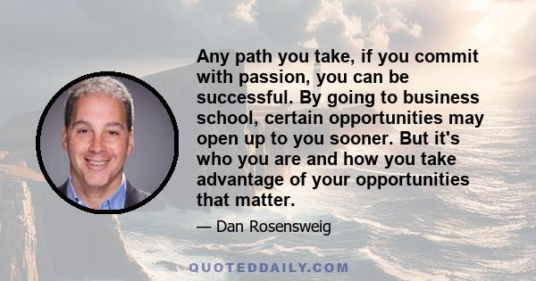 Any path you take, if you commit with passion, you can be successful. By going to business school, certain opportunities may open up to you sooner. But it's who you are and how you take advantage of your opportunities