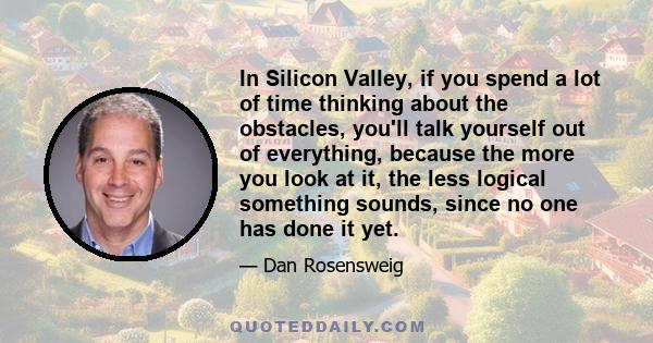 In Silicon Valley, if you spend a lot of time thinking about the obstacles, you'll talk yourself out of everything, because the more you look at it, the less logical something sounds, since no one has done it yet.