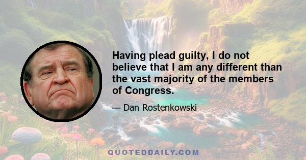 Having plead guilty, I do not believe that I am any different than the vast majority of the members of Congress.