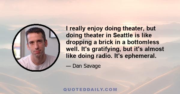 I really enjoy doing theater, but doing theater in Seattle is like dropping a brick in a bottomless well. It's gratifying, but it's almost like doing radio. It's ephemeral.