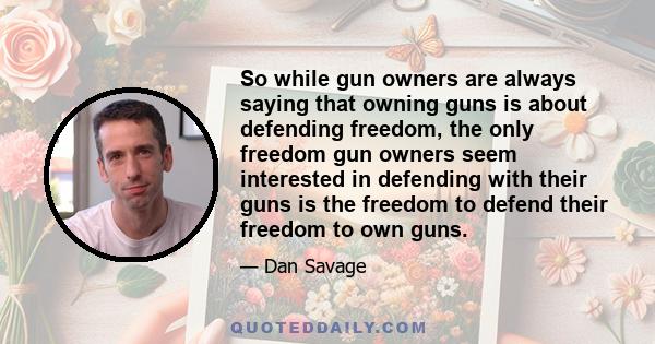 So while gun owners are always saying that owning guns is about defending freedom, the only freedom gun owners seem interested in defending with their guns is the freedom to defend their freedom to own guns.