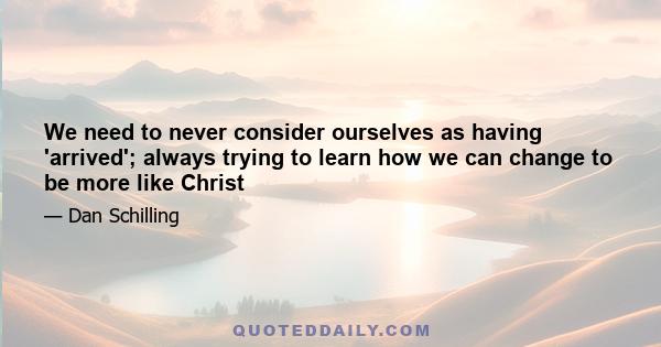 We need to never consider ourselves as having 'arrived'; always trying to learn how we can change to be more like Christ