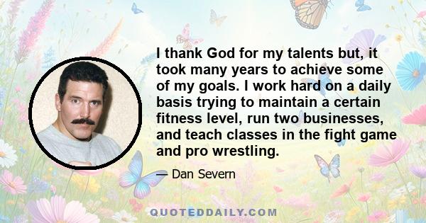 I thank God for my talents but, it took many years to achieve some of my goals. I work hard on a daily basis trying to maintain a certain fitness level, run two businesses, and teach classes in the fight game and pro