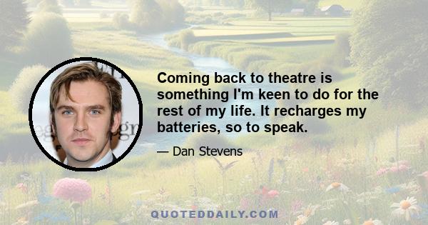 Coming back to theatre is something I'm keen to do for the rest of my life. It recharges my batteries, so to speak.