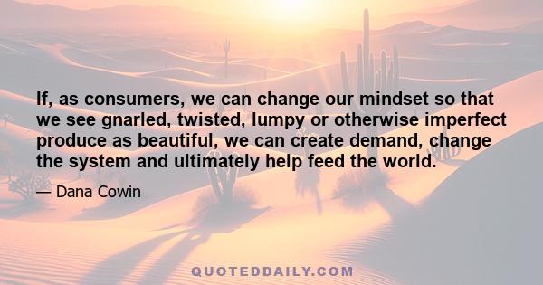 If, as consumers, we can change our mindset so that we see gnarled, twisted, lumpy or otherwise imperfect produce as beautiful, we can create demand, change the system and ultimately help feed the world.