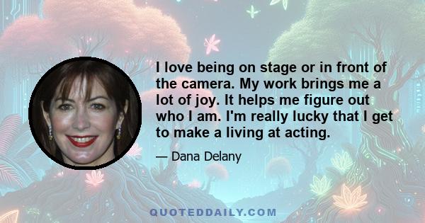 I love being on stage or in front of the camera. My work brings me a lot of joy. It helps me figure out who I am. I'm really lucky that I get to make a living at acting.