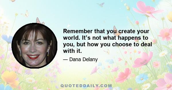 Remember that you create your world. It’s not what happens to you, but how you choose to deal with it.