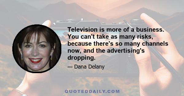 Television is more of a business. You can't take as many risks, because there's so many channels now, and the advertising's dropping.