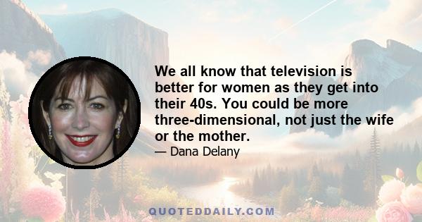 We all know that television is better for women as they get into their 40s. You could be more three-dimensional, not just the wife or the mother.