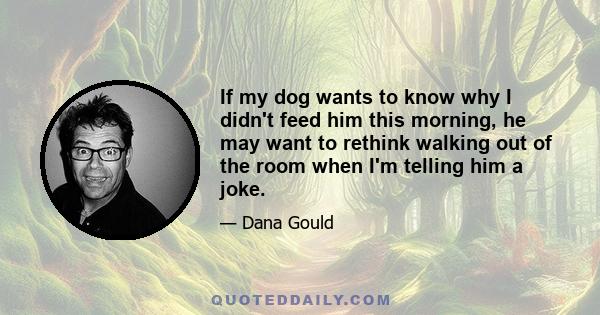 If my dog wants to know why I didn't feed him this morning, he may want to rethink walking out of the room when I'm telling him a joke.