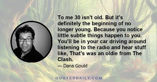 To me 30 isn't old. But it's definitely the beginning of no longer young. Because you notice little subtle things happen to you. You'll be in your car driving around listening to the radio and hear stuff like, That's