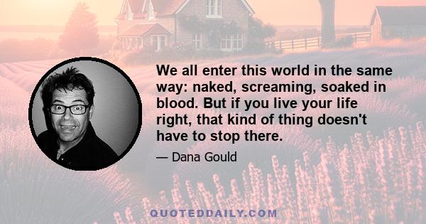 We all enter this world in the same way: naked, screaming, soaked in blood. But if you live your life right, that kind of thing doesn't have to stop there.