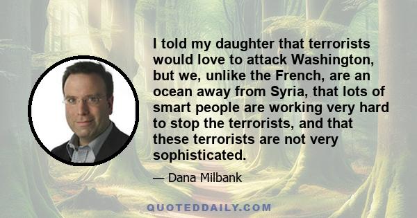 I told my daughter that terrorists would love to attack Washington, but we, unlike the French, are an ocean away from Syria, that lots of smart people are working very hard to stop the terrorists, and that these