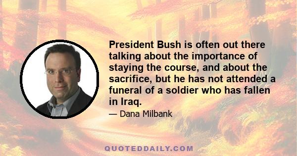 President Bush is often out there talking about the importance of staying the course, and about the sacrifice, but he has not attended a funeral of a soldier who has fallen in Iraq.