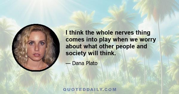 I think the whole nerves thing comes into play when we worry about what other people and society will think.