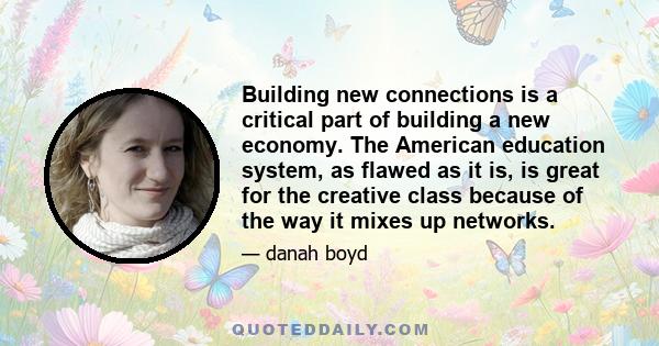 Building new connections is a critical part of building a new economy. The American education system, as flawed as it is, is great for the creative class because of the way it mixes up networks.