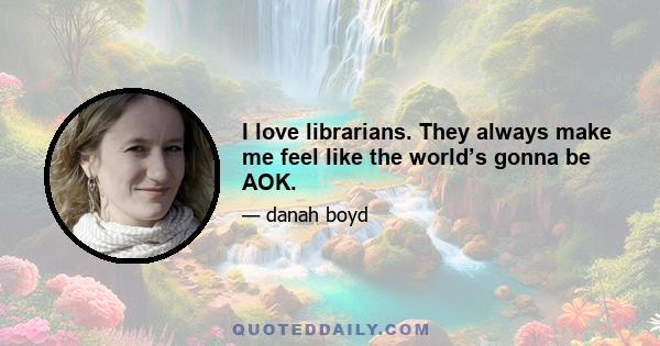 I love librarians. They always make me feel like the world’s gonna be AOK.