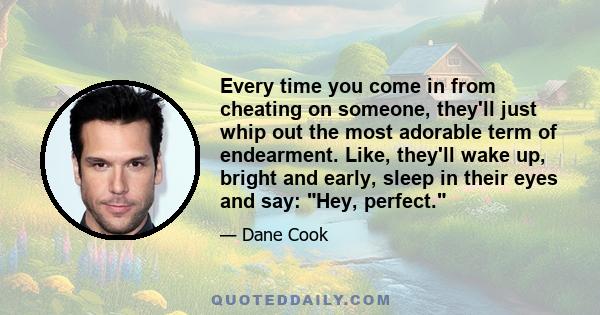 Every time you come in from cheating on someone, they'll just whip out the most adorable term of endearment. Like, they'll wake up, bright and early, sleep in their eyes and say: Hey, perfect.