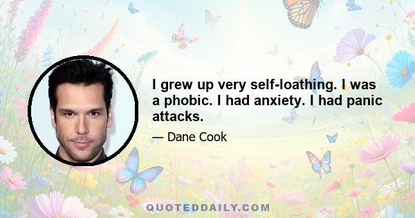 I grew up very self-loathing. I was a phobic. I had anxiety. I had panic attacks.