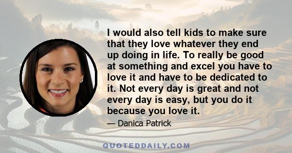 I would also tell kids to make sure that they love whatever they end up doing in life. To really be good at something and excel you have to love it and have to be dedicated to it. Not every day is great and not every