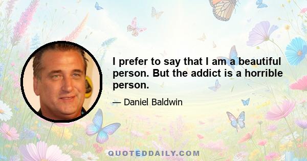 I prefer to say that I am a beautiful person. But the addict is a horrible person.