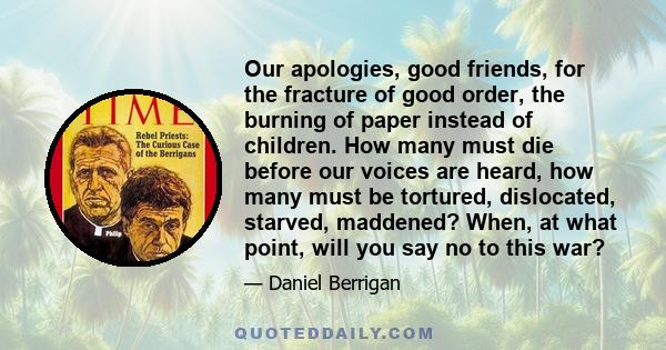 Our apologies, good friends, for the fracture of good order, the burning of paper instead of children. How many must die before our voices are heard, how many must be tortured, dislocated, starved, maddened? When, at