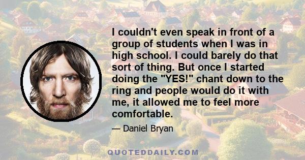 I couldn't even speak in front of a group of students when I was in high school. I could barely do that sort of thing. But once I started doing the YES! chant down to the ring and people would do it with me, it allowed