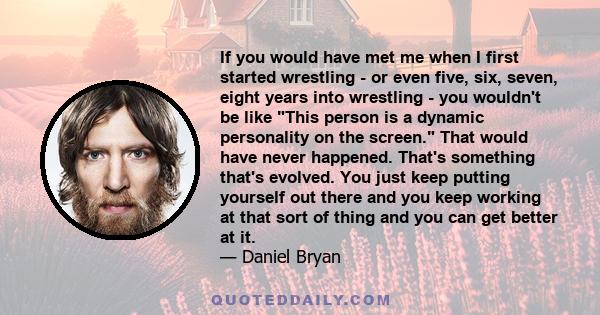 If you would have met me when I first started wrestling - or even five, six, seven, eight years into wrestling - you wouldn't be like This person is a dynamic personality on the screen. That would have never happened.