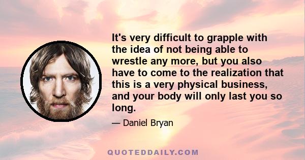 It's very difficult to grapple with the idea of not being able to wrestle any more, but you also have to come to the realization that this is a very physical business, and your body will only last you so long.