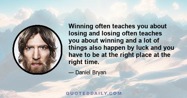 Winning often teaches you about losing and losing often teaches you about winning and a lot of things also happen by luck and you have to be at the right place at the right time.