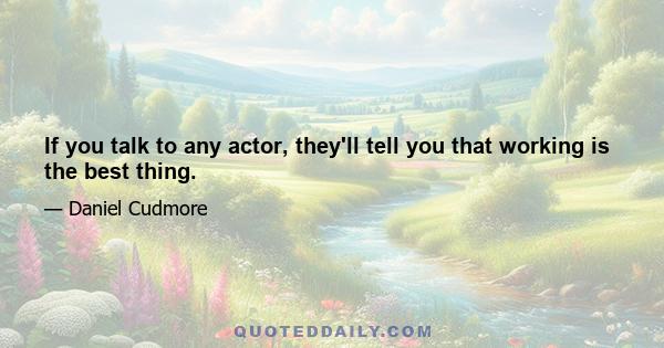 If you talk to any actor, they'll tell you that working is the best thing.