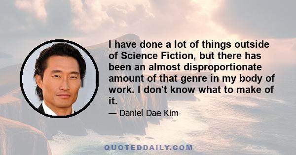 I have done a lot of things outside of Science Fiction, but there has been an almost disproportionate amount of that genre in my body of work. I don't know what to make of it.