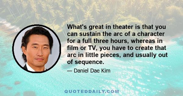 What's great in theater is that you can sustain the arc of a character for a full three hours, whereas in film or TV, you have to create that arc in little pieces, and usually out of sequence.