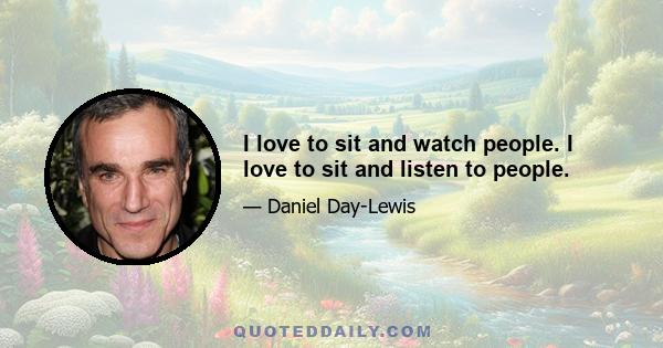 I love to sit and watch people. I love to sit and listen to people.