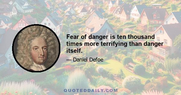 Fear of danger is ten thousand times more terrifying than danger itself.