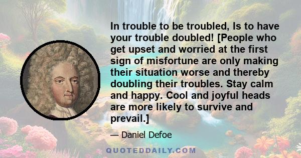 In trouble to be troubled, Is to have your trouble doubled! [People who get upset and worried at the first sign of misfortune are only making their situation worse and thereby doubling their troubles. Stay calm and