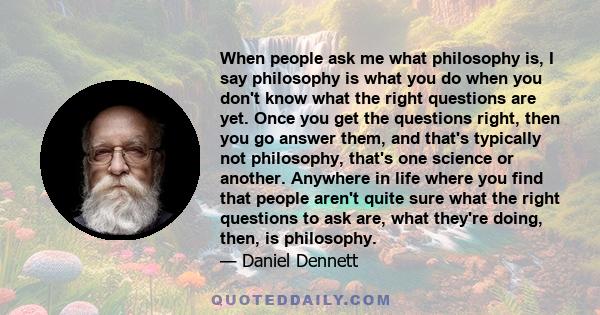 When people ask me what philosophy is, I say philosophy is what you do when you don't know what the right questions are yet. Once you get the questions right, then you go answer them, and that's typically not