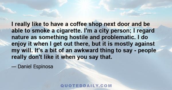 I really like to have a coffee shop next door and be able to smoke a cigarette. I'm a city person; I regard nature as something hostile and problematic. I do enjoy it when I get out there, but it is mostly against my