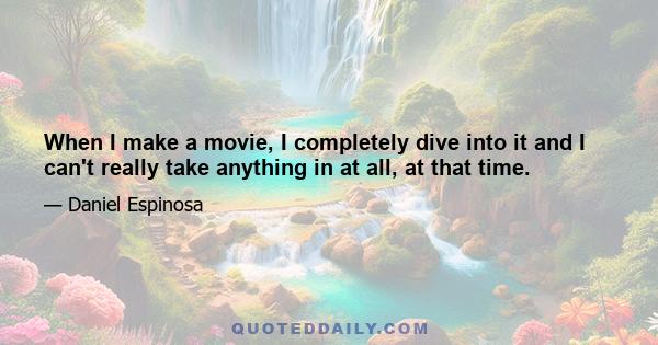 When I make a movie, I completely dive into it and I can't really take anything in at all, at that time.