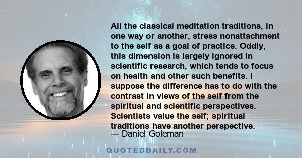 All the classical meditation traditions, in one way or another, stress nonattachment to the self as a goal of practice. Oddly, this dimension is largely ignored in scientific research, which tends to focus on health and 