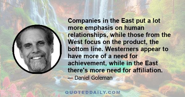 Companies in the East put a lot more emphasis on human relationships, while those from the West focus on the product, the bottom line. Westerners appear to have more of a need for achievement, while in the East there's