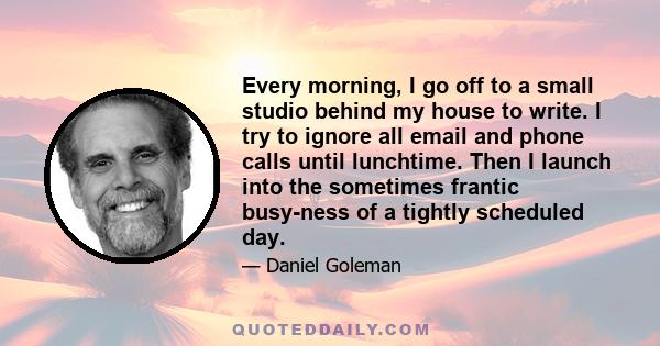 Every morning, I go off to a small studio behind my house to write. I try to ignore all email and phone calls until lunchtime. Then I launch into the sometimes frantic busy-ness of a tightly scheduled day.