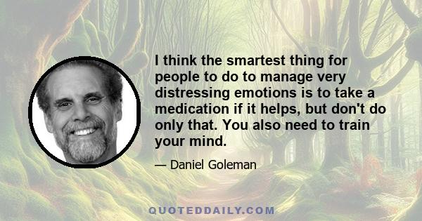 I think the smartest thing for people to do to manage very distressing emotions is to take a medication if it helps, but don't do only that. You also need to train your mind.