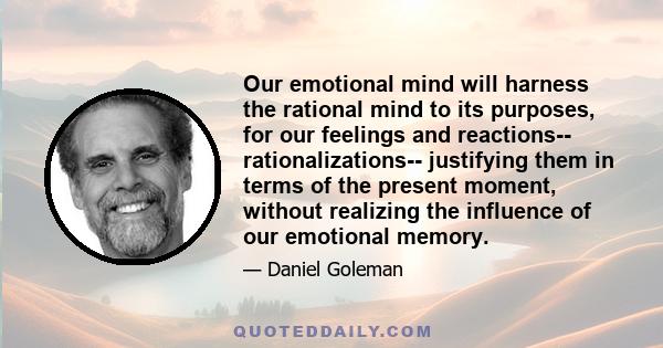 Our emotional mind will harness the rational mind to its purposes, for our feelings and reactions-- rationalizations-- justifying them in terms of the present moment, without realizing the influence of our emotional