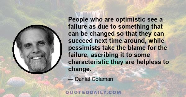 People who are optimistic see a failure as due to something that can be changed so that they can succeed next time around, while pessimists take the blame for the failure, ascribing it to some characteristic they are