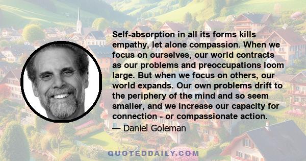 Self-absorption in all its forms kills empathy, let alone compassion. When we focus on ourselves, our world contracts as our problems and preoccupations loom large. But when we focus on others, our world expands. Our