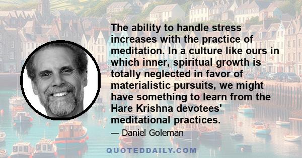 The ability to handle stress increases with the practice of meditation. In a culture like ours in which inner, spiritual growth is totally neglected in favor of materialistic pursuits, we might have something to learn