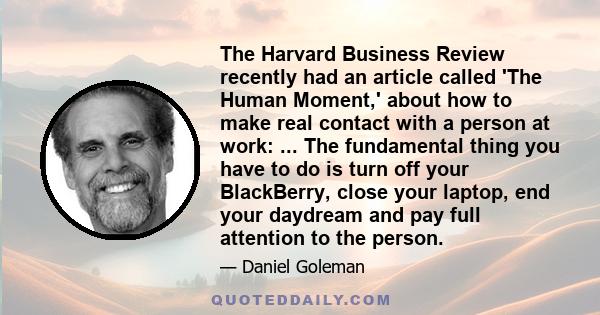 The Harvard Business Review recently had an article called 'The Human Moment,' about how to make real contact with a person at work: ... The fundamental thing you have to do is turn off your BlackBerry, close your