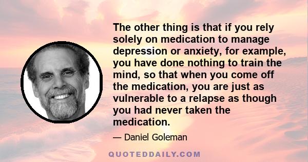 The other thing is that if you rely solely on medication to manage depression or anxiety, for example, you have done nothing to train the mind, so that when you come off the medication, you are just as vulnerable to a