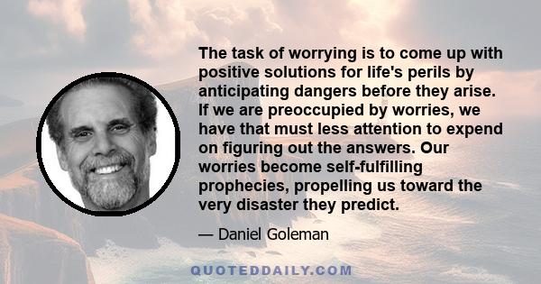 The task of worrying is to come up with positive solutions for life's perils by anticipating dangers before they arise. If we are preoccupied by worries, we have that must less attention to expend on figuring out the